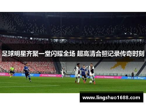 足球明星齐聚一堂闪耀全场 超高清合照记录传奇时刻